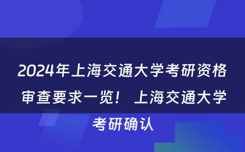 2024年上海交通大学考研资格审查要求一览！ 上海交通大学考研确认