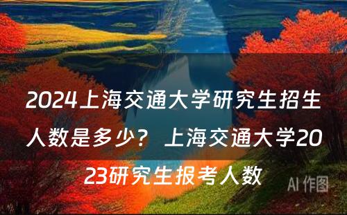 2024上海交通大学研究生招生人数是多少？ 上海交通大学2023研究生报考人数