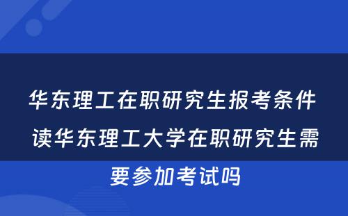 华东理工在职研究生报考条件 读华东理工大学在职研究生需要参加考试吗