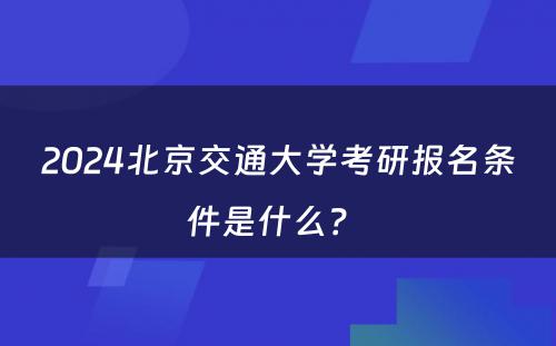 2024北京交通大学考研报名条件是什么？ 