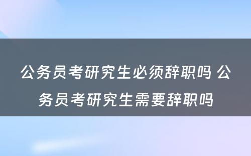 公务员考研究生必须辞职吗 公务员考研究生需要辞职吗