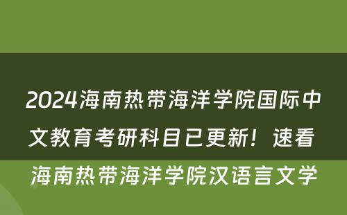 2024海南热带海洋学院国际中文教育考研科目已更新！速看 海南热带海洋学院汉语言文学