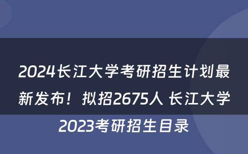 2024长江大学考研招生计划最新发布！拟招2675人 长江大学2023考研招生目录
