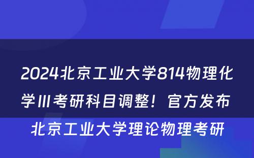 2024北京工业大学814物理化学Ⅲ考研科目调整！官方发布 北京工业大学理论物理考研