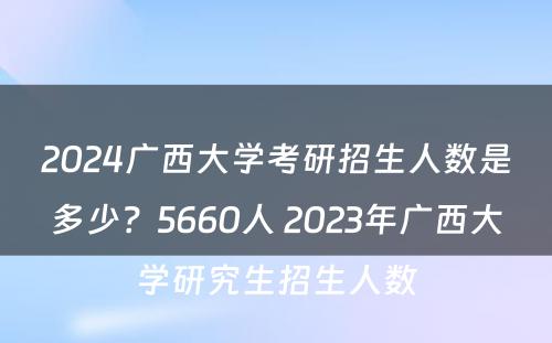 2024广西大学考研招生人数是多少？5660人 2023年广西大学研究生招生人数