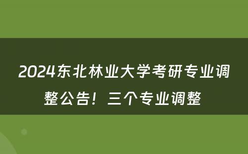 2024东北林业大学考研专业调整公告！三个专业调整 