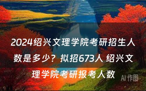 2024绍兴文理学院考研招生人数是多少？拟招673人 绍兴文理学院考研报考人数
