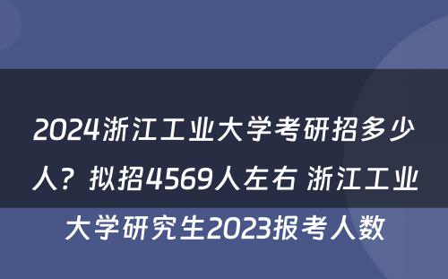 2024浙江工业大学考研招多少人？拟招4569人左右 浙江工业大学研究生2023报考人数