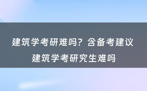 建筑学考研难吗？含备考建议 建筑学考研究生难吗