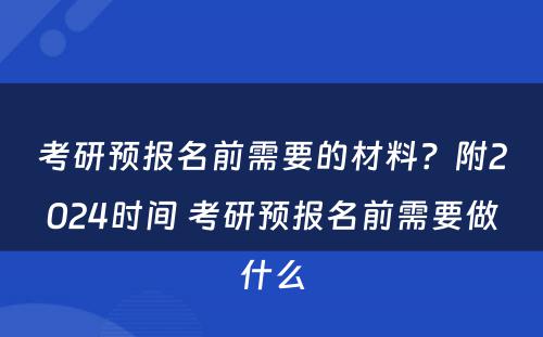考研预报名前需要的材料？附2024时间 考研预报名前需要做什么