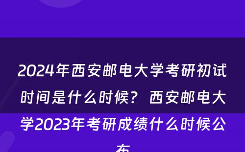 2024年西安邮电大学考研初试时间是什么时候？ 西安邮电大学2023年考研成绩什么时候公布