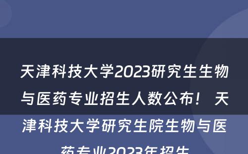 天津科技大学2023研究生生物与医药专业招生人数公布！ 天津科技大学研究生院生物与医药专业2023年招生