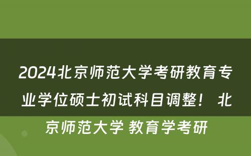 2024北京师范大学考研教育专业学位硕士初试科目调整！ 北京师范大学 教育学考研