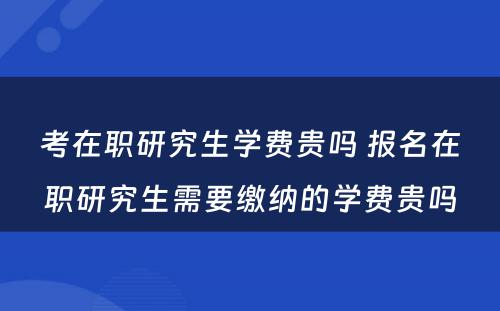 考在职研究生学费贵吗 报名在职研究生需要缴纳的学费贵吗