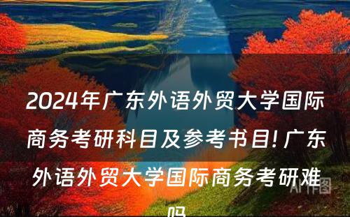 2024年广东外语外贸大学国际商务考研科目及参考书目! 广东外语外贸大学国际商务考研难吗