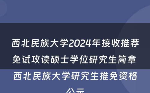 西北民族大学2024年接收推荐免试攻读硕士学位研究生简章 西北民族大学研究生推免资格公示