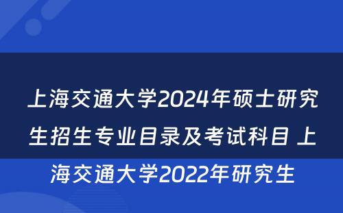 上海交通大学2024年硕士研究生招生专业目录及考试科目 上海交通大学2022年研究生