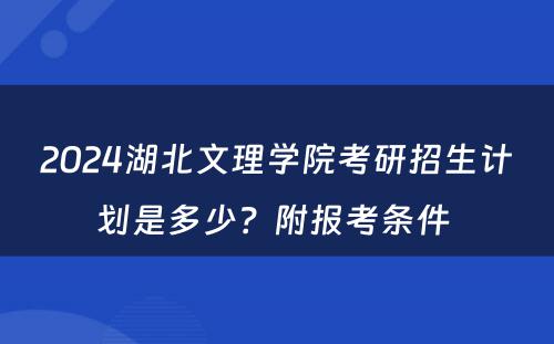 2024湖北文理学院考研招生计划是多少？附报考条件 