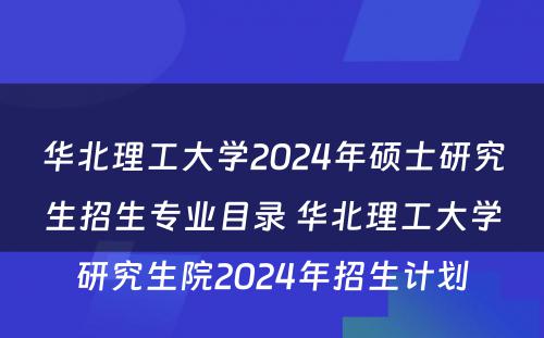 华北理工大学2024年硕士研究生招生专业目录 华北理工大学研究生院2024年招生计划