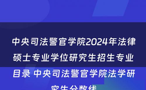 中央司法警官学院2024年法律硕士专业学位研究生招生专业目录 中央司法警官学院法学研究生分数线