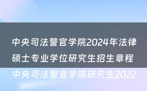 中央司法警官学院2024年法律硕士专业学位研究生招生章程 中央司法警官学院研究生2022