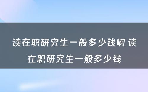 读在职研究生一般多少钱啊 读在职研究生一般多少钱