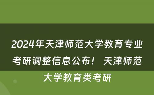 2024年天津师范大学教育专业考研调整信息公布！ 天津师范大学教育类考研
