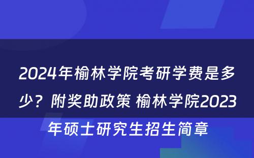 2024年榆林学院考研学费是多少？附奖助政策 榆林学院2023年硕士研究生招生简章