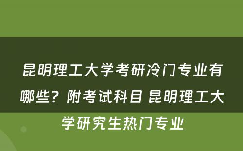 昆明理工大学考研冷门专业有哪些？附考试科目 昆明理工大学研究生热门专业