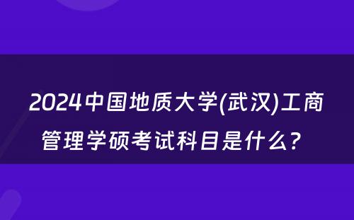 2024中国地质大学(武汉)工商管理学硕考试科目是什么？ 
