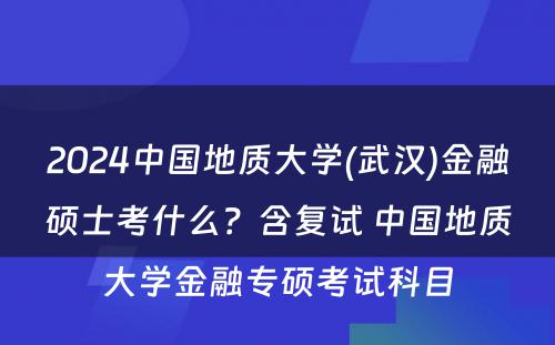 2024中国地质大学(武汉)金融硕士考什么？含复试 中国地质大学金融专硕考试科目