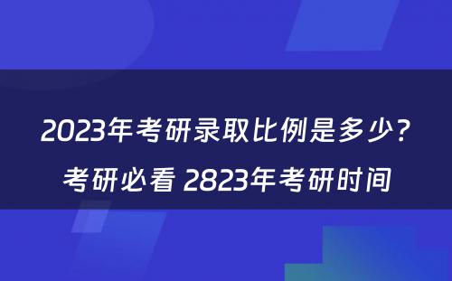 2023年考研录取比例是多少？考研必看 2823年考研时间