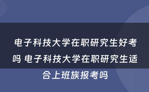 电子科技大学在职研究生好考吗 电子科技大学在职研究生适合上班族报考吗