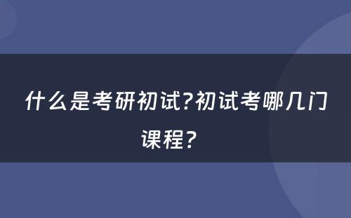 什么是考研初试?初试考哪几门课程？ 