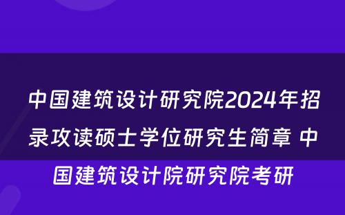 中国建筑设计研究院2024年招录攻读硕士学位研究生简章 中国建筑设计院研究院考研