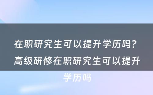 在职研究生可以提升学历吗? 高级研修在职研究生可以提升学历吗