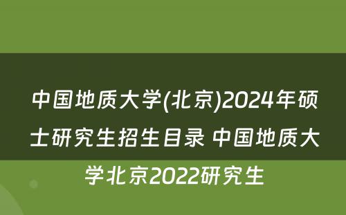 中国地质大学(北京)2024年硕士研究生招生目录 中国地质大学北京2022研究生