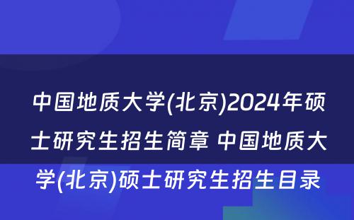 中国地质大学(北京)2024年硕士研究生招生简章 中国地质大学(北京)硕士研究生招生目录
