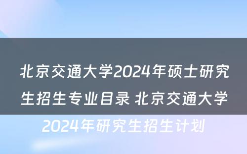 北京交通大学2024年硕士研究生招生专业目录 北京交通大学2024年研究生招生计划