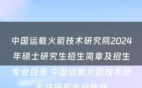 中国运载火箭技术研究院2024年硕士研究生招生简章及招生专业目录 中国运载火箭技术研究院研究生分数线