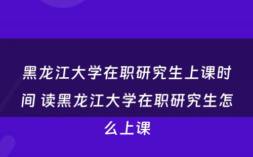 黑龙江大学在职研究生上课时间 读黑龙江大学在职研究生怎么上课