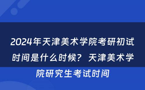 2024年天津美术学院考研初试时间是什么时候？ 天津美术学院研究生考试时间