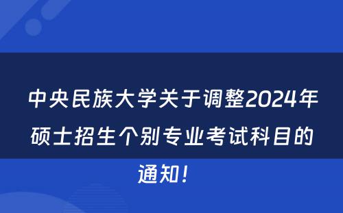 中央民族大学关于调整2024年硕士招生个别专业考试科目的通知！ 