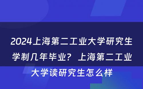 2024上海第二工业大学研究生学制几年毕业？ 上海第二工业大学读研究生怎么样