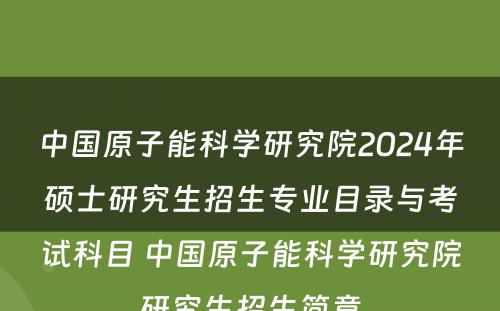 中国原子能科学研究院2024年硕士研究生招生专业目录与考试科目 中国原子能科学研究院研究生招生简章