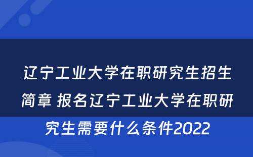 辽宁工业大学在职研究生招生简章 报名辽宁工业大学在职研究生需要什么条件2022