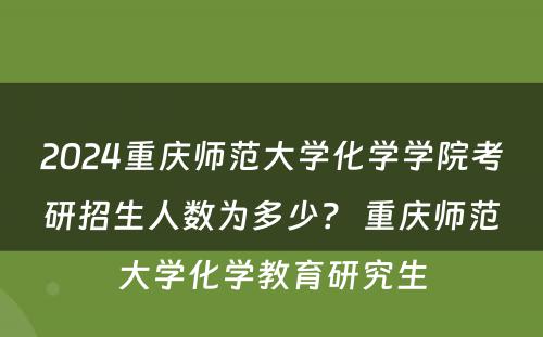 2024重庆师范大学化学学院考研招生人数为多少？ 重庆师范大学化学教育研究生