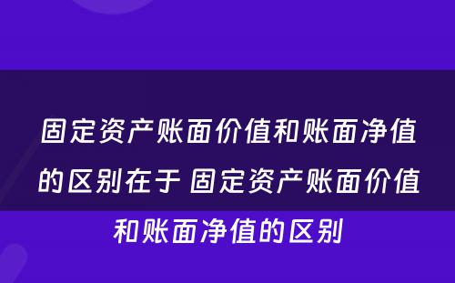 固定资产账面价值和账面净值的区别在于 固定资产账面价值和账面净值的区别