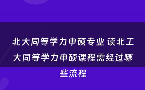 北大同等学力申硕专业 读北工大同等学力申硕课程需经过哪些流程