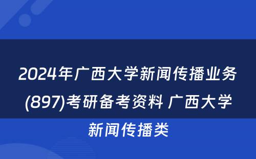 2024年广西大学新闻传播业务(897)考研备考资料 广西大学新闻传播类